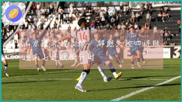 山东遭北控击败，邱彪失控四连败迎来七连败倒计时
