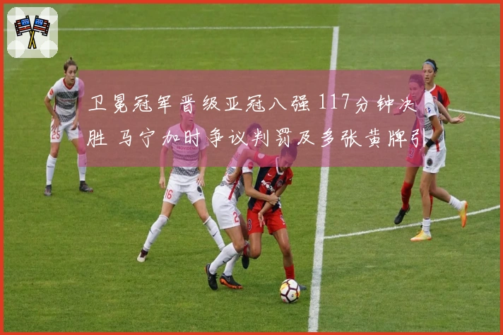 卫冕冠军晋级亚冠八强 117分钟决胜 马宁加时争议判罚及多张黄牌引发热议