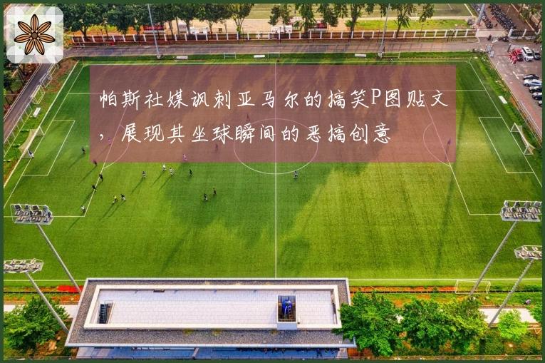 帕斯社媒讽刺亚马尔的搞笑P图贴文，展现其坐球瞬间的恶搞创意
