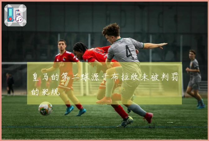 皇马的第二球源于布拉欣未被判罚的犯规