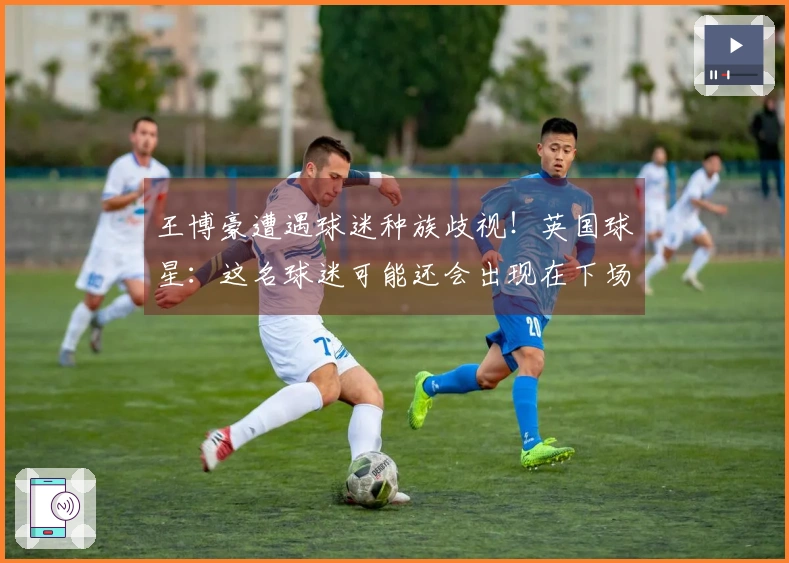 王博豪遭遇球迷种族歧视！英国球星：这名球迷可能还会出现在下场，真让人反感。