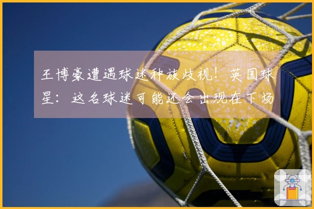 王博豪遭遇球迷种族歧视！英国球星：这名球迷可能还会出现在下场，真让人反感。