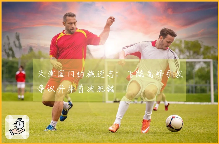 天津国门的施连志：飞踹高峰引发争议并非首次犯错