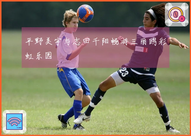 平野美宇与志田千阳畅游三丽鸥彩虹乐园