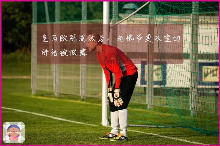 皇马欧冠淘汰后，老佛爷更衣室的讲话被披露