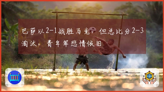 巴萨以2-1战胜马竞，但总比分2-3淘汰，青年军悲情依旧