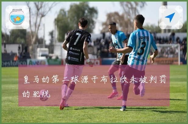 皇马的第二球源于布拉欣未被判罚的犯规